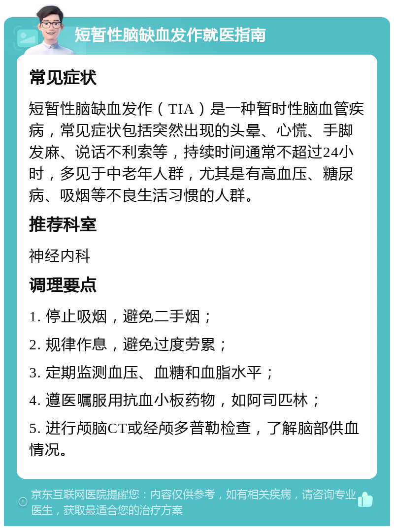 短暂性脑缺血发作就医指南 常见症状 短暂性脑缺血发作（TIA）是一种暂时性脑血管疾病，常见症状包括突然出现的头晕、心慌、手脚发麻、说话不利索等，持续时间通常不超过24小时，多见于中老年人群，尤其是有高血压、糖尿病、吸烟等不良生活习惯的人群。 推荐科室 神经内科 调理要点 1. 停止吸烟，避免二手烟； 2. 规律作息，避免过度劳累； 3. 定期监测血压、血糖和血脂水平； 4. 遵医嘱服用抗血小板药物，如阿司匹林； 5. 进行颅脑CT或经颅多普勒检查，了解脑部供血情况。