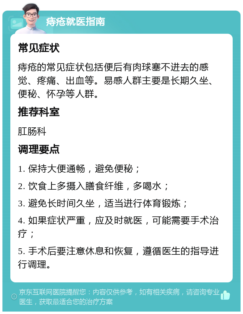 痔疮就医指南 常见症状 痔疮的常见症状包括便后有肉球塞不进去的感觉、疼痛、出血等。易感人群主要是长期久坐、便秘、怀孕等人群。 推荐科室 肛肠科 调理要点 1. 保持大便通畅，避免便秘； 2. 饮食上多摄入膳食纤维，多喝水； 3. 避免长时间久坐，适当进行体育锻炼； 4. 如果症状严重，应及时就医，可能需要手术治疗； 5. 手术后要注意休息和恢复，遵循医生的指导进行调理。