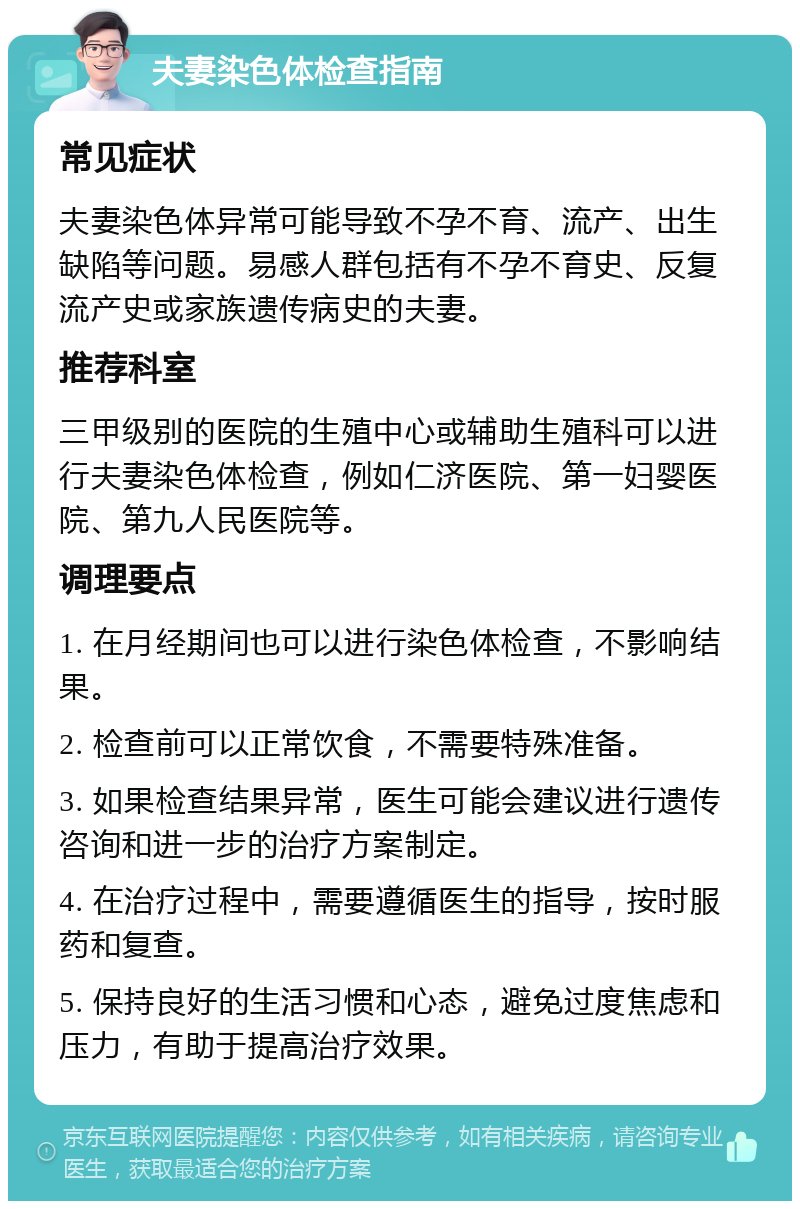 夫妻染色体检查指南 常见症状 夫妻染色体异常可能导致不孕不育、流产、出生缺陷等问题。易感人群包括有不孕不育史、反复流产史或家族遗传病史的夫妻。 推荐科室 三甲级别的医院的生殖中心或辅助生殖科可以进行夫妻染色体检查，例如仁济医院、第一妇婴医院、第九人民医院等。 调理要点 1. 在月经期间也可以进行染色体检查，不影响结果。 2. 检查前可以正常饮食，不需要特殊准备。 3. 如果检查结果异常，医生可能会建议进行遗传咨询和进一步的治疗方案制定。 4. 在治疗过程中，需要遵循医生的指导，按时服药和复查。 5. 保持良好的生活习惯和心态，避免过度焦虑和压力，有助于提高治疗效果。