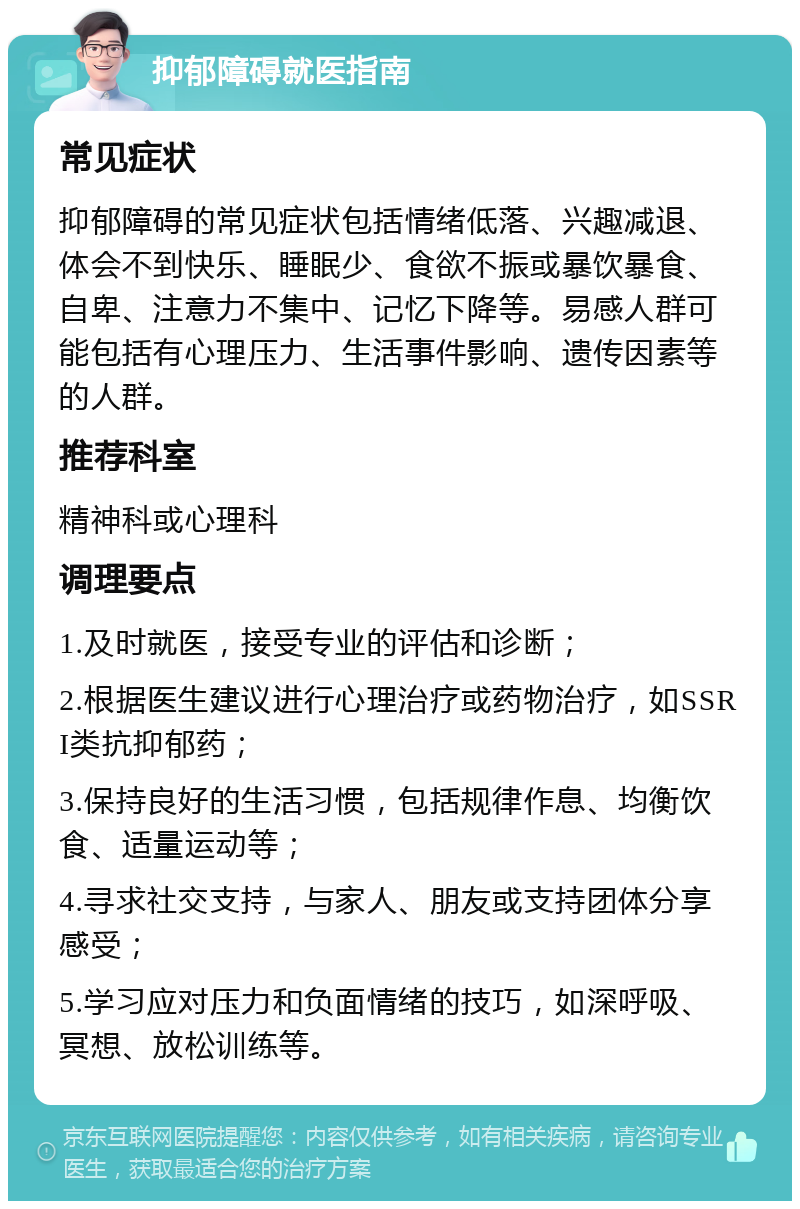 抑郁障碍就医指南 常见症状 抑郁障碍的常见症状包括情绪低落、兴趣减退、体会不到快乐、睡眠少、食欲不振或暴饮暴食、自卑、注意力不集中、记忆下降等。易感人群可能包括有心理压力、生活事件影响、遗传因素等的人群。 推荐科室 精神科或心理科 调理要点 1.及时就医，接受专业的评估和诊断； 2.根据医生建议进行心理治疗或药物治疗，如SSRI类抗抑郁药； 3.保持良好的生活习惯，包括规律作息、均衡饮食、适量运动等； 4.寻求社交支持，与家人、朋友或支持团体分享感受； 5.学习应对压力和负面情绪的技巧，如深呼吸、冥想、放松训练等。