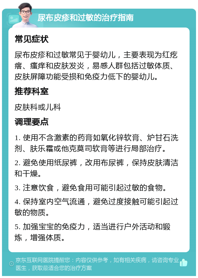 尿布皮疹和过敏的治疗指南 常见症状 尿布皮疹和过敏常见于婴幼儿，主要表现为红疙瘩、瘙痒和皮肤发炎，易感人群包括过敏体质、皮肤屏障功能受损和免疫力低下的婴幼儿。 推荐科室 皮肤科或儿科 调理要点 1. 使用不含激素的药膏如氧化锌软膏、炉甘石洗剂、肤乐霜或他克莫司软膏等进行局部治疗。 2. 避免使用纸尿裤，改用布尿裤，保持皮肤清洁和干燥。 3. 注意饮食，避免食用可能引起过敏的食物。 4. 保持室内空气流通，避免过度接触可能引起过敏的物质。 5. 加强宝宝的免疫力，适当进行户外活动和锻炼，增强体质。