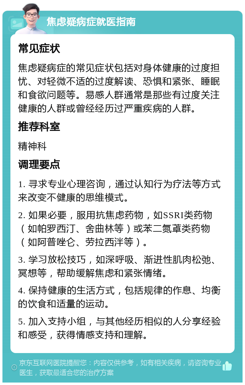 焦虑疑病症就医指南 常见症状 焦虑疑病症的常见症状包括对身体健康的过度担忧、对轻微不适的过度解读、恐惧和紧张、睡眠和食欲问题等。易感人群通常是那些有过度关注健康的人群或曾经经历过严重疾病的人群。 推荐科室 精神科 调理要点 1. 寻求专业心理咨询，通过认知行为疗法等方式来改变不健康的思维模式。 2. 如果必要，服用抗焦虑药物，如SSRI类药物（如帕罗西汀、舍曲林等）或苯二氮䓬类药物（如阿普唑仑、劳拉西泮等）。 3. 学习放松技巧，如深呼吸、渐进性肌肉松弛、冥想等，帮助缓解焦虑和紧张情绪。 4. 保持健康的生活方式，包括规律的作息、均衡的饮食和适量的运动。 5. 加入支持小组，与其他经历相似的人分享经验和感受，获得情感支持和理解。