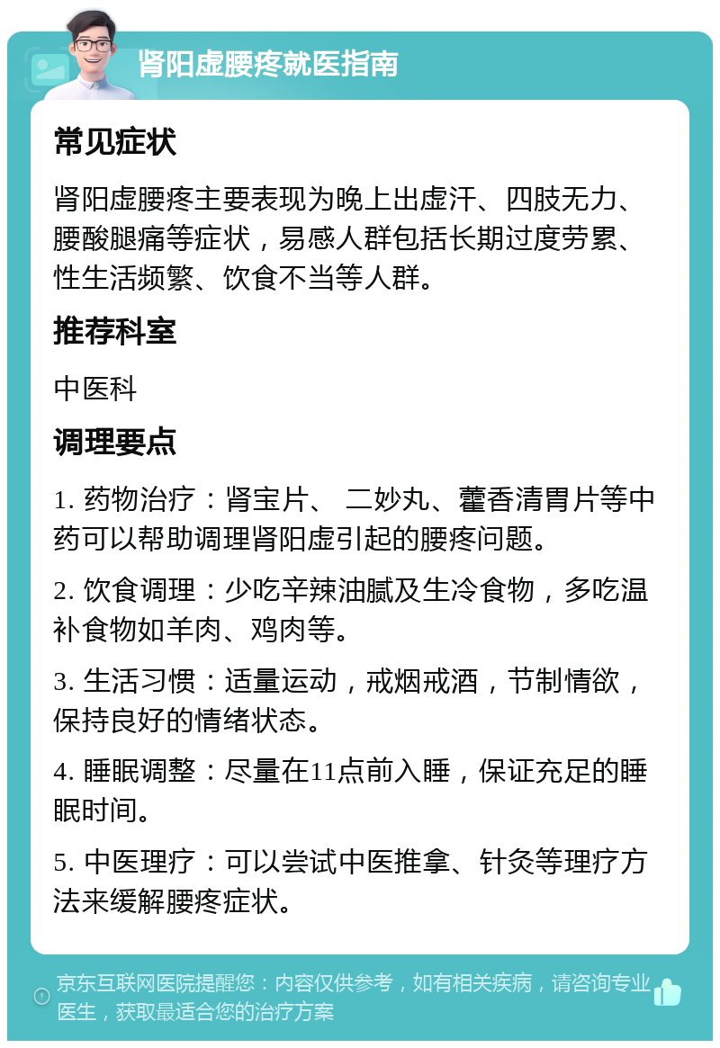 肾阳虚腰疼就医指南 常见症状 肾阳虚腰疼主要表现为晚上出虚汗、四肢无力、腰酸腿痛等症状，易感人群包括长期过度劳累、性生活频繁、饮食不当等人群。 推荐科室 中医科 调理要点 1. 药物治疗：肾宝片、 二妙丸、藿香清胃片等中药可以帮助调理肾阳虚引起的腰疼问题。 2. 饮食调理：少吃辛辣油腻及生冷食物，多吃温补食物如羊肉、鸡肉等。 3. 生活习惯：适量运动，戒烟戒酒，节制情欲，保持良好的情绪状态。 4. 睡眠调整：尽量在11点前入睡，保证充足的睡眠时间。 5. 中医理疗：可以尝试中医推拿、针灸等理疗方法来缓解腰疼症状。