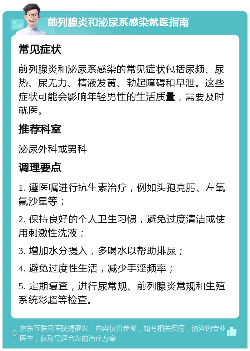 前列腺炎和泌尿系感染就医指南 常见症状 前列腺炎和泌尿系感染的常见症状包括尿频、尿热、尿无力、精液发黄、勃起障碍和早泄。这些症状可能会影响年轻男性的生活质量，需要及时就医。 推荐科室 泌尿外科或男科 调理要点 1. 遵医嘱进行抗生素治疗，例如头孢克肟、左氧氟沙星等； 2. 保持良好的个人卫生习惯，避免过度清洁或使用刺激性洗液； 3. 增加水分摄入，多喝水以帮助排尿； 4. 避免过度性生活，减少手淫频率； 5. 定期复查，进行尿常规、前列腺炎常规和生殖系统彩超等检查。