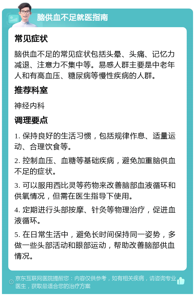 脑供血不足就医指南 常见症状 脑供血不足的常见症状包括头晕、头痛、记忆力减退、注意力不集中等。易感人群主要是中老年人和有高血压、糖尿病等慢性疾病的人群。 推荐科室 神经内科 调理要点 1. 保持良好的生活习惯，包括规律作息、适量运动、合理饮食等。 2. 控制血压、血糖等基础疾病，避免加重脑供血不足的症状。 3. 可以服用西比灵等药物来改善脑部血液循环和供氧情况，但需在医生指导下使用。 4. 定期进行头部按摩、针灸等物理治疗，促进血液循环。 5. 在日常生活中，避免长时间保持同一姿势，多做一些头部活动和眼部运动，帮助改善脑部供血情况。