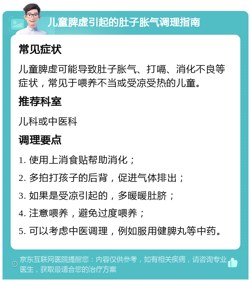 儿童脾虚引起的肚子胀气调理指南 常见症状 儿童脾虚可能导致肚子胀气、打嗝、消化不良等症状，常见于喂养不当或受凉受热的儿童。 推荐科室 儿科或中医科 调理要点 1. 使用上消食贴帮助消化； 2. 多拍打孩子的后背，促进气体排出； 3. 如果是受凉引起的，多暖暖肚脐； 4. 注意喂养，避免过度喂养； 5. 可以考虑中医调理，例如服用健脾丸等中药。