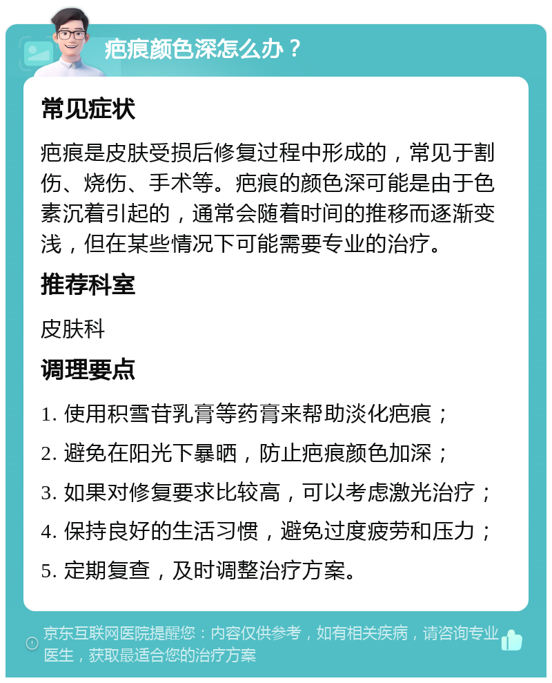 疤痕颜色深怎么办？ 常见症状 疤痕是皮肤受损后修复过程中形成的，常见于割伤、烧伤、手术等。疤痕的颜色深可能是由于色素沉着引起的，通常会随着时间的推移而逐渐变浅，但在某些情况下可能需要专业的治疗。 推荐科室 皮肤科 调理要点 1. 使用积雪苷乳膏等药膏来帮助淡化疤痕； 2. 避免在阳光下暴晒，防止疤痕颜色加深； 3. 如果对修复要求比较高，可以考虑激光治疗； 4. 保持良好的生活习惯，避免过度疲劳和压力； 5. 定期复查，及时调整治疗方案。