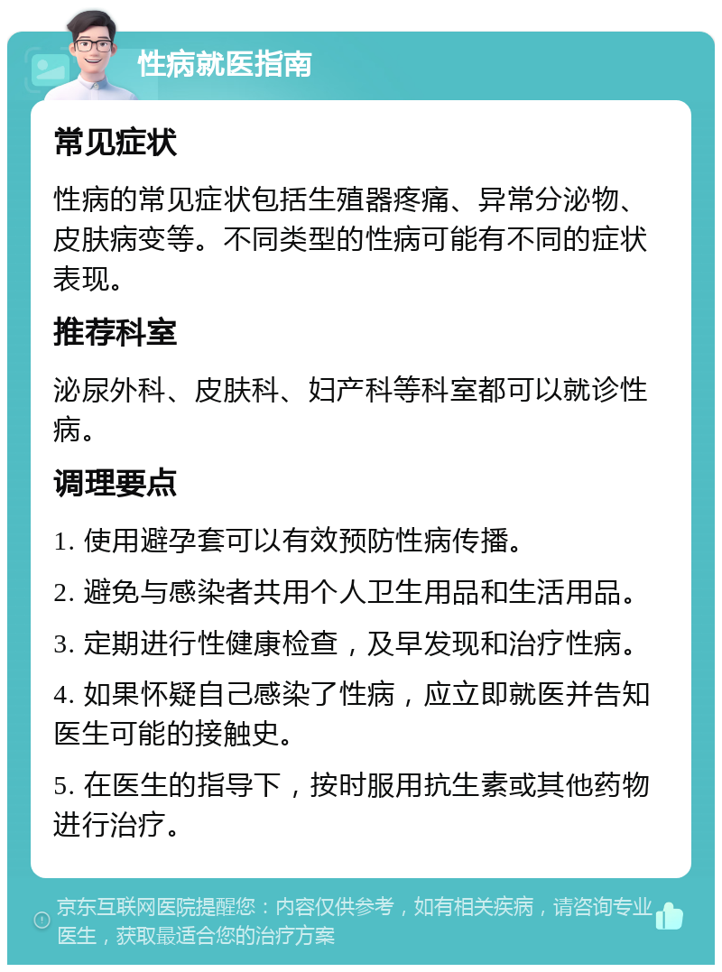 性病就医指南 常见症状 性病的常见症状包括生殖器疼痛、异常分泌物、皮肤病变等。不同类型的性病可能有不同的症状表现。 推荐科室 泌尿外科、皮肤科、妇产科等科室都可以就诊性病。 调理要点 1. 使用避孕套可以有效预防性病传播。 2. 避免与感染者共用个人卫生用品和生活用品。 3. 定期进行性健康检查，及早发现和治疗性病。 4. 如果怀疑自己感染了性病，应立即就医并告知医生可能的接触史。 5. 在医生的指导下，按时服用抗生素或其他药物进行治疗。