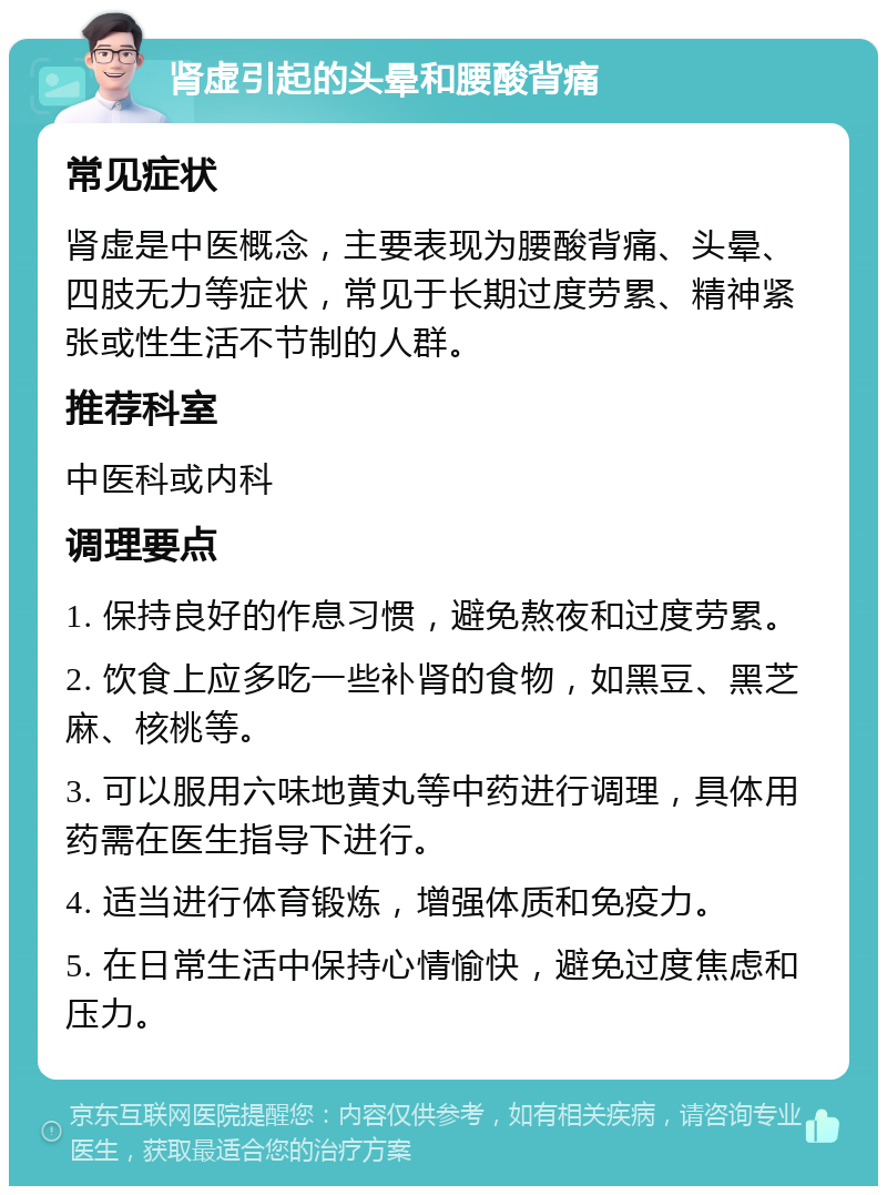 肾虚引起的头晕和腰酸背痛 常见症状 肾虚是中医概念，主要表现为腰酸背痛、头晕、四肢无力等症状，常见于长期过度劳累、精神紧张或性生活不节制的人群。 推荐科室 中医科或内科 调理要点 1. 保持良好的作息习惯，避免熬夜和过度劳累。 2. 饮食上应多吃一些补肾的食物，如黑豆、黑芝麻、核桃等。 3. 可以服用六味地黄丸等中药进行调理，具体用药需在医生指导下进行。 4. 适当进行体育锻炼，增强体质和免疫力。 5. 在日常生活中保持心情愉快，避免过度焦虑和压力。