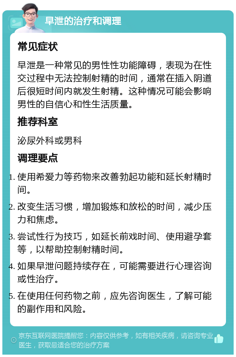 早泄的治疗和调理 常见症状 早泄是一种常见的男性性功能障碍，表现为在性交过程中无法控制射精的时间，通常在插入阴道后很短时间内就发生射精。这种情况可能会影响男性的自信心和性生活质量。 推荐科室 泌尿外科或男科 调理要点 使用希爱力等药物来改善勃起功能和延长射精时间。 改变生活习惯，增加锻炼和放松的时间，减少压力和焦虑。 尝试性行为技巧，如延长前戏时间、使用避孕套等，以帮助控制射精时间。 如果早泄问题持续存在，可能需要进行心理咨询或性治疗。 在使用任何药物之前，应先咨询医生，了解可能的副作用和风险。