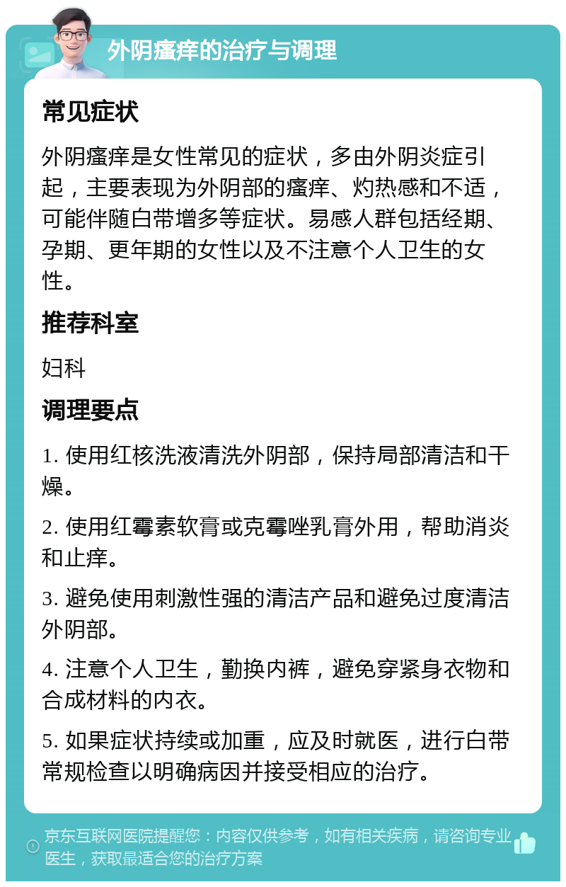 外阴瘙痒的治疗与调理 常见症状 外阴瘙痒是女性常见的症状，多由外阴炎症引起，主要表现为外阴部的瘙痒、灼热感和不适，可能伴随白带增多等症状。易感人群包括经期、孕期、更年期的女性以及不注意个人卫生的女性。 推荐科室 妇科 调理要点 1. 使用红核洗液清洗外阴部，保持局部清洁和干燥。 2. 使用红霉素软膏或克霉唑乳膏外用，帮助消炎和止痒。 3. 避免使用刺激性强的清洁产品和避免过度清洁外阴部。 4. 注意个人卫生，勤换内裤，避免穿紧身衣物和合成材料的内衣。 5. 如果症状持续或加重，应及时就医，进行白带常规检查以明确病因并接受相应的治疗。