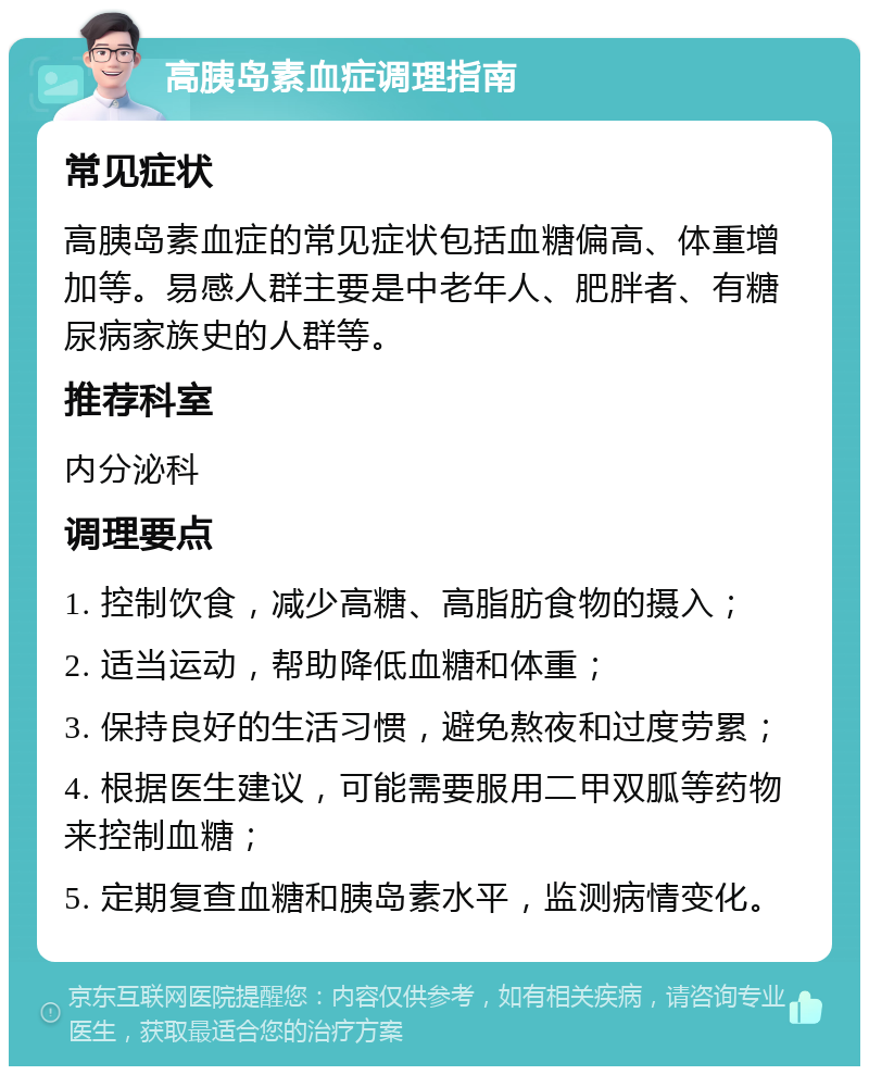 高胰岛素血症调理指南 常见症状 高胰岛素血症的常见症状包括血糖偏高、体重增加等。易感人群主要是中老年人、肥胖者、有糖尿病家族史的人群等。 推荐科室 内分泌科 调理要点 1. 控制饮食，减少高糖、高脂肪食物的摄入； 2. 适当运动，帮助降低血糖和体重； 3. 保持良好的生活习惯，避免熬夜和过度劳累； 4. 根据医生建议，可能需要服用二甲双胍等药物来控制血糖； 5. 定期复查血糖和胰岛素水平，监测病情变化。