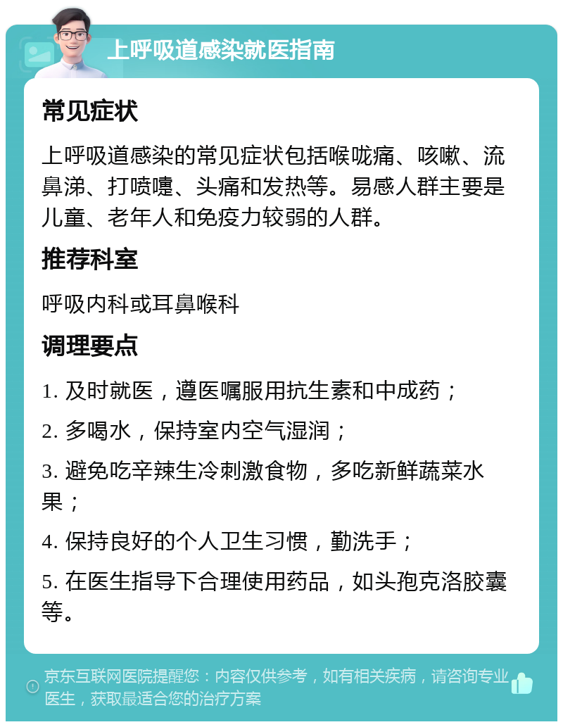 上呼吸道感染就医指南 常见症状 上呼吸道感染的常见症状包括喉咙痛、咳嗽、流鼻涕、打喷嚏、头痛和发热等。易感人群主要是儿童、老年人和免疫力较弱的人群。 推荐科室 呼吸内科或耳鼻喉科 调理要点 1. 及时就医，遵医嘱服用抗生素和中成药； 2. 多喝水，保持室内空气湿润； 3. 避免吃辛辣生冷刺激食物，多吃新鲜蔬菜水果； 4. 保持良好的个人卫生习惯，勤洗手； 5. 在医生指导下合理使用药品，如头孢克洛胶囊等。