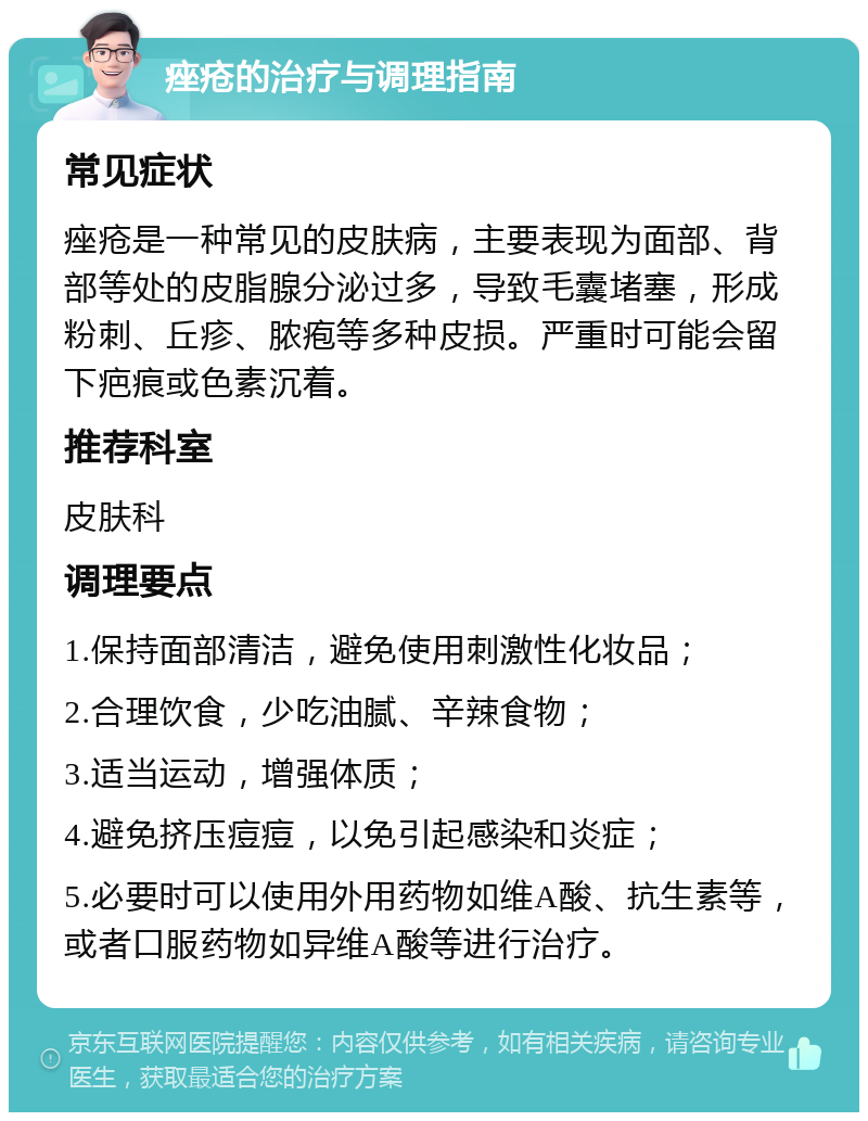 痤疮的治疗与调理指南 常见症状 痤疮是一种常见的皮肤病，主要表现为面部、背部等处的皮脂腺分泌过多，导致毛囊堵塞，形成粉刺、丘疹、脓疱等多种皮损。严重时可能会留下疤痕或色素沉着。 推荐科室 皮肤科 调理要点 1.保持面部清洁，避免使用刺激性化妆品； 2.合理饮食，少吃油腻、辛辣食物； 3.适当运动，增强体质； 4.避免挤压痘痘，以免引起感染和炎症； 5.必要时可以使用外用药物如维A酸、抗生素等，或者口服药物如异维A酸等进行治疗。