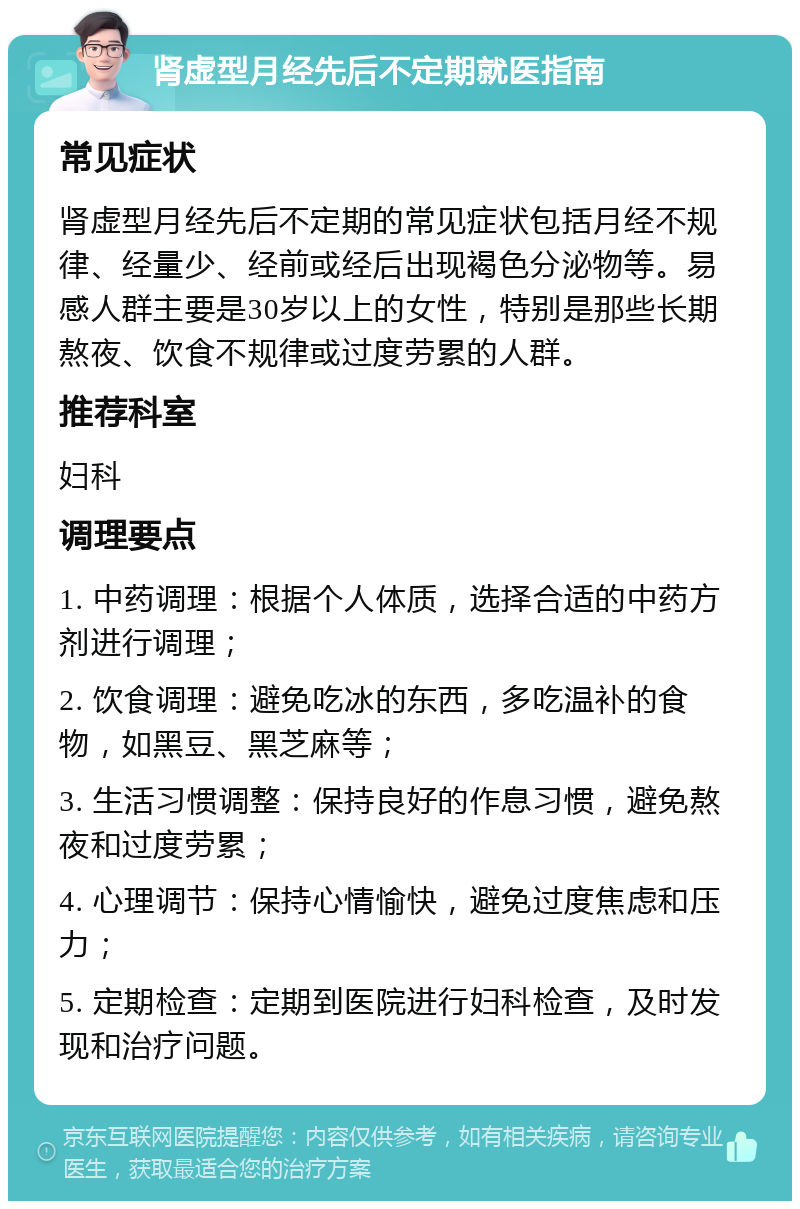 肾虚型月经先后不定期就医指南 常见症状 肾虚型月经先后不定期的常见症状包括月经不规律、经量少、经前或经后出现褐色分泌物等。易感人群主要是30岁以上的女性，特别是那些长期熬夜、饮食不规律或过度劳累的人群。 推荐科室 妇科 调理要点 1. 中药调理：根据个人体质，选择合适的中药方剂进行调理； 2. 饮食调理：避免吃冰的东西，多吃温补的食物，如黑豆、黑芝麻等； 3. 生活习惯调整：保持良好的作息习惯，避免熬夜和过度劳累； 4. 心理调节：保持心情愉快，避免过度焦虑和压力； 5. 定期检查：定期到医院进行妇科检查，及时发现和治疗问题。