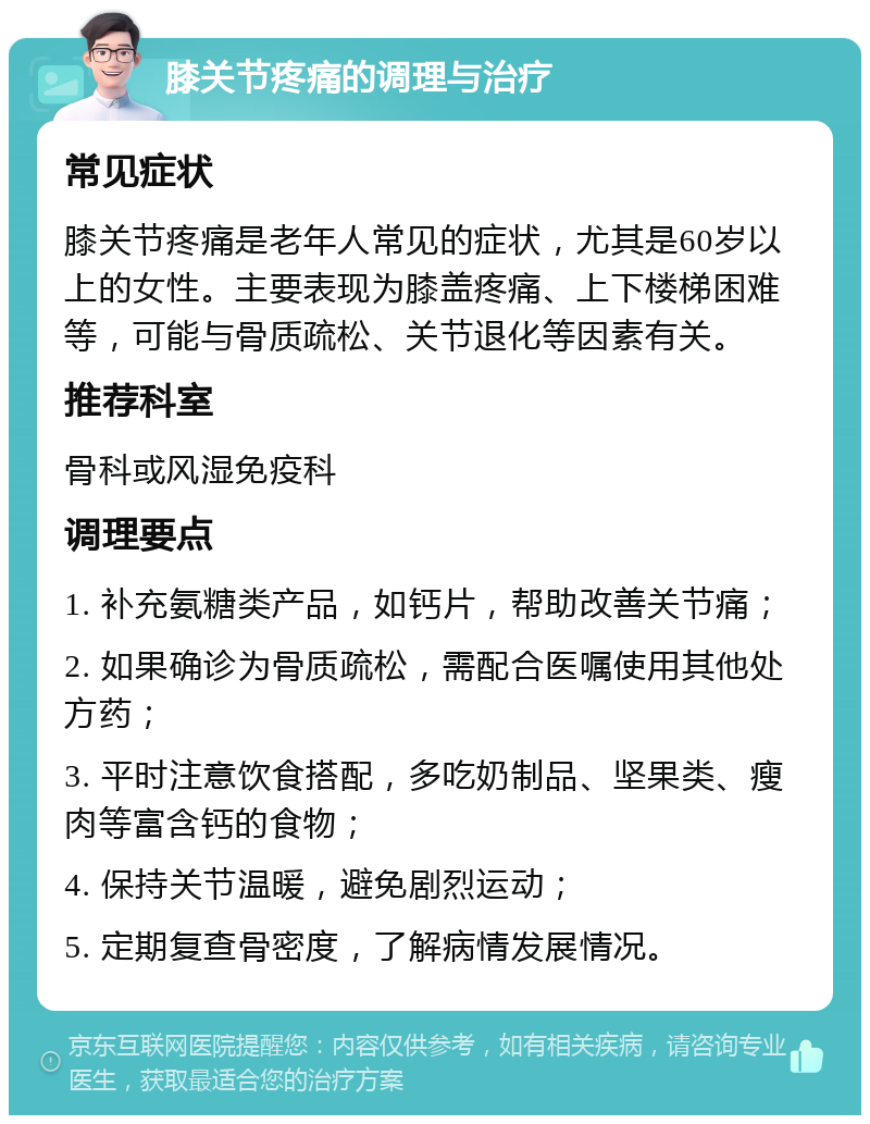 膝关节疼痛的调理与治疗 常见症状 膝关节疼痛是老年人常见的症状，尤其是60岁以上的女性。主要表现为膝盖疼痛、上下楼梯困难等，可能与骨质疏松、关节退化等因素有关。 推荐科室 骨科或风湿免疫科 调理要点 1. 补充氨糖类产品，如钙片，帮助改善关节痛； 2. 如果确诊为骨质疏松，需配合医嘱使用其他处方药； 3. 平时注意饮食搭配，多吃奶制品、坚果类、瘦肉等富含钙的食物； 4. 保持关节温暖，避免剧烈运动； 5. 定期复查骨密度，了解病情发展情况。