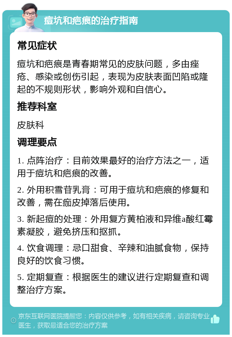 痘坑和疤痕的治疗指南 常见症状 痘坑和疤痕是青春期常见的皮肤问题，多由痤疮、感染或创伤引起，表现为皮肤表面凹陷或隆起的不规则形状，影响外观和自信心。 推荐科室 皮肤科 调理要点 1. 点阵治疗：目前效果最好的治疗方法之一，适用于痘坑和疤痕的改善。 2. 外用积雪苷乳膏：可用于痘坑和疤痕的修复和改善，需在痂皮掉落后使用。 3. 新起痘的处理：外用复方黄柏液和异维a酸红霉素凝胶，避免挤压和抠抓。 4. 饮食调理：忌口甜食、辛辣和油腻食物，保持良好的饮食习惯。 5. 定期复查：根据医生的建议进行定期复查和调整治疗方案。