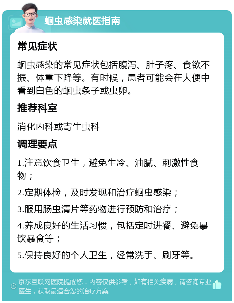 蛔虫感染就医指南 常见症状 蛔虫感染的常见症状包括腹泻、肚子疼、食欲不振、体重下降等。有时候，患者可能会在大便中看到白色的蛔虫条子或虫卵。 推荐科室 消化内科或寄生虫科 调理要点 1.注意饮食卫生，避免生冷、油腻、刺激性食物； 2.定期体检，及时发现和治疗蛔虫感染； 3.服用肠虫清片等药物进行预防和治疗； 4.养成良好的生活习惯，包括定时进餐、避免暴饮暴食等； 5.保持良好的个人卫生，经常洗手、刷牙等。