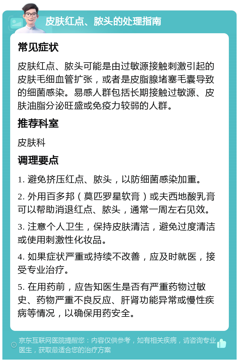 皮肤红点、脓头的处理指南 常见症状 皮肤红点、脓头可能是由过敏源接触刺激引起的皮肤毛细血管扩张，或者是皮脂腺堵塞毛囊导致的细菌感染。易感人群包括长期接触过敏源、皮肤油脂分泌旺盛或免疫力较弱的人群。 推荐科室 皮肤科 调理要点 1. 避免挤压红点、脓头，以防细菌感染加重。 2. 外用百多邦（莫匹罗星软膏）或夫西地酸乳膏可以帮助消退红点、脓头，通常一周左右见效。 3. 注意个人卫生，保持皮肤清洁，避免过度清洁或使用刺激性化妆品。 4. 如果症状严重或持续不改善，应及时就医，接受专业治疗。 5. 在用药前，应告知医生是否有严重药物过敏史、药物严重不良反应、肝肾功能异常或慢性疾病等情况，以确保用药安全。