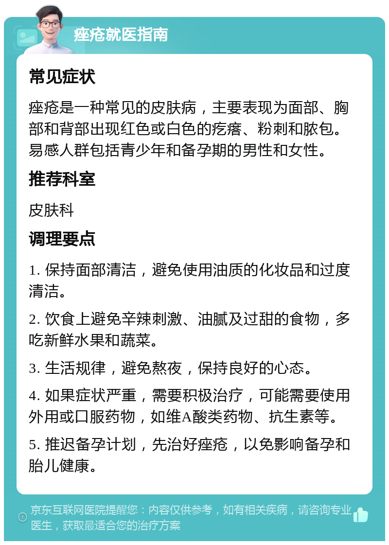 痤疮就医指南 常见症状 痤疮是一种常见的皮肤病，主要表现为面部、胸部和背部出现红色或白色的疙瘩、粉刺和脓包。易感人群包括青少年和备孕期的男性和女性。 推荐科室 皮肤科 调理要点 1. 保持面部清洁，避免使用油质的化妆品和过度清洁。 2. 饮食上避免辛辣刺激、油腻及过甜的食物，多吃新鲜水果和蔬菜。 3. 生活规律，避免熬夜，保持良好的心态。 4. 如果症状严重，需要积极治疗，可能需要使用外用或口服药物，如维A酸类药物、抗生素等。 5. 推迟备孕计划，先治好痤疮，以免影响备孕和胎儿健康。