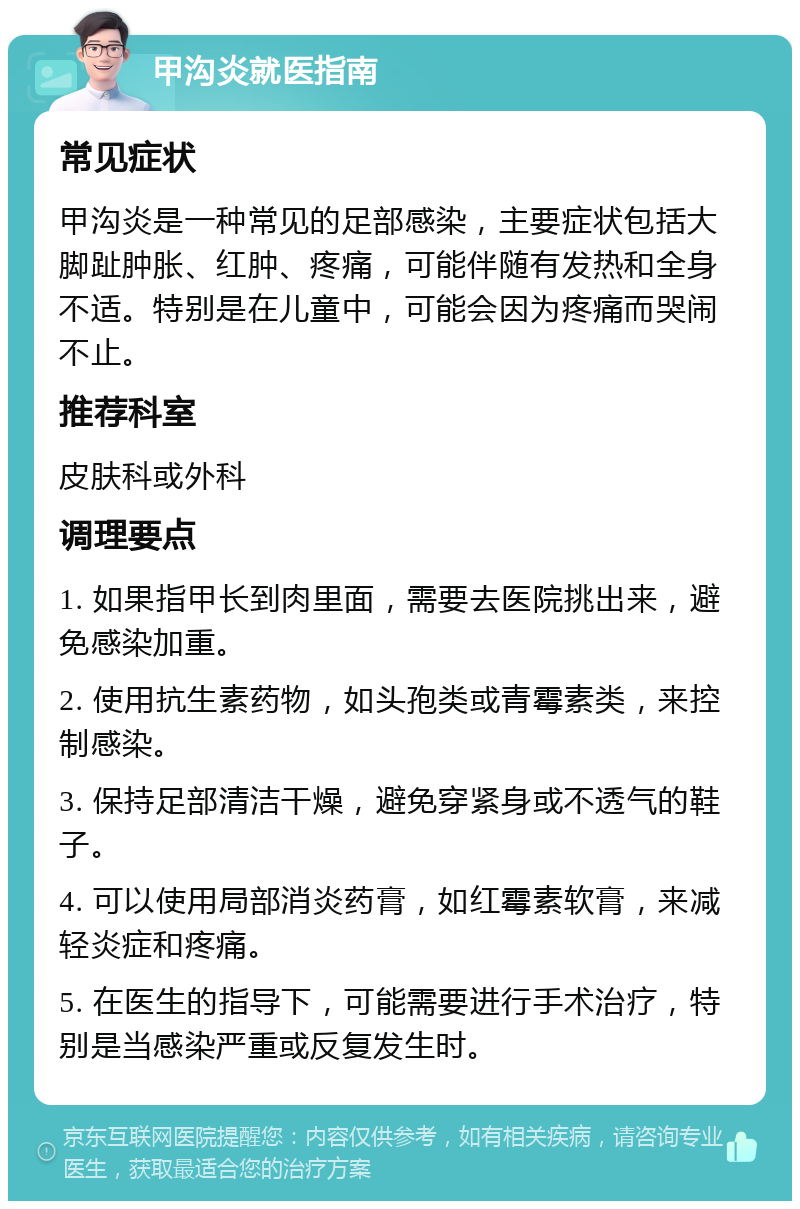 甲沟炎就医指南 常见症状 甲沟炎是一种常见的足部感染，主要症状包括大脚趾肿胀、红肿、疼痛，可能伴随有发热和全身不适。特别是在儿童中，可能会因为疼痛而哭闹不止。 推荐科室 皮肤科或外科 调理要点 1. 如果指甲长到肉里面，需要去医院挑出来，避免感染加重。 2. 使用抗生素药物，如头孢类或青霉素类，来控制感染。 3. 保持足部清洁干燥，避免穿紧身或不透气的鞋子。 4. 可以使用局部消炎药膏，如红霉素软膏，来减轻炎症和疼痛。 5. 在医生的指导下，可能需要进行手术治疗，特别是当感染严重或反复发生时。