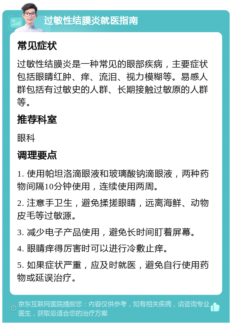 过敏性结膜炎就医指南 常见症状 过敏性结膜炎是一种常见的眼部疾病，主要症状包括眼睛红肿、痒、流泪、视力模糊等。易感人群包括有过敏史的人群、长期接触过敏原的人群等。 推荐科室 眼科 调理要点 1. 使用帕坦洛滴眼液和玻璃酸钠滴眼液，两种药物间隔10分钟使用，连续使用两周。 2. 注意手卫生，避免揉搓眼睛，远离海鲜、动物皮毛等过敏源。 3. 减少电子产品使用，避免长时间盯着屏幕。 4. 眼睛痒得厉害时可以进行冷敷止痒。 5. 如果症状严重，应及时就医，避免自行使用药物或延误治疗。