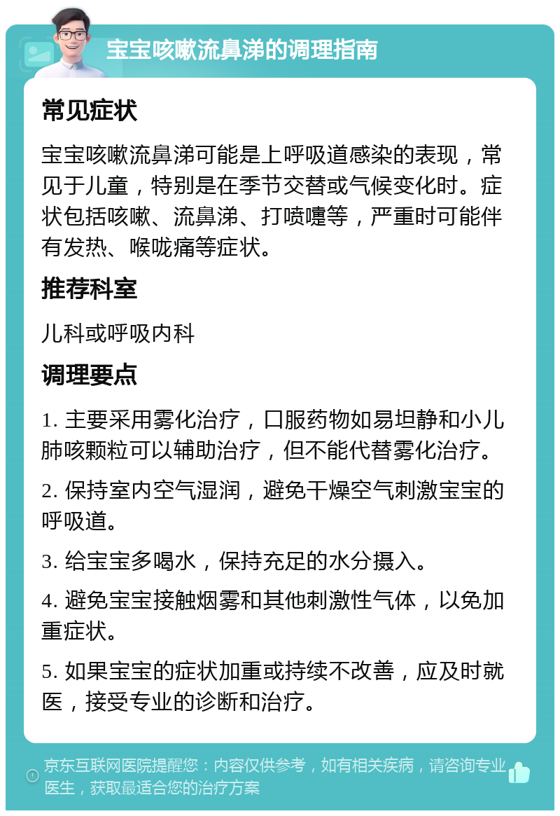 宝宝咳嗽流鼻涕的调理指南 常见症状 宝宝咳嗽流鼻涕可能是上呼吸道感染的表现，常见于儿童，特别是在季节交替或气候变化时。症状包括咳嗽、流鼻涕、打喷嚏等，严重时可能伴有发热、喉咙痛等症状。 推荐科室 儿科或呼吸内科 调理要点 1. 主要采用雾化治疗，口服药物如易坦静和小儿肺咳颗粒可以辅助治疗，但不能代替雾化治疗。 2. 保持室内空气湿润，避免干燥空气刺激宝宝的呼吸道。 3. 给宝宝多喝水，保持充足的水分摄入。 4. 避免宝宝接触烟雾和其他刺激性气体，以免加重症状。 5. 如果宝宝的症状加重或持续不改善，应及时就医，接受专业的诊断和治疗。