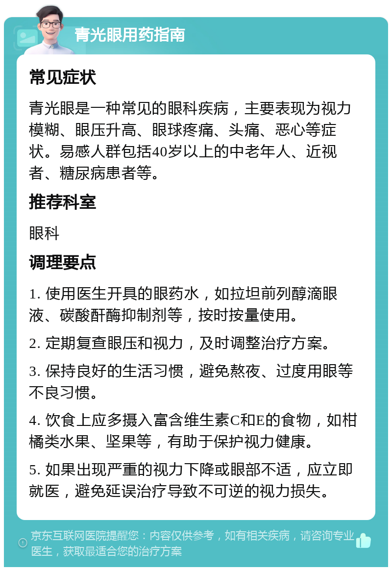 青光眼用药指南 常见症状 青光眼是一种常见的眼科疾病，主要表现为视力模糊、眼压升高、眼球疼痛、头痛、恶心等症状。易感人群包括40岁以上的中老年人、近视者、糖尿病患者等。 推荐科室 眼科 调理要点 1. 使用医生开具的眼药水，如拉坦前列醇滴眼液、碳酸酐酶抑制剂等，按时按量使用。 2. 定期复查眼压和视力，及时调整治疗方案。 3. 保持良好的生活习惯，避免熬夜、过度用眼等不良习惯。 4. 饮食上应多摄入富含维生素C和E的食物，如柑橘类水果、坚果等，有助于保护视力健康。 5. 如果出现严重的视力下降或眼部不适，应立即就医，避免延误治疗导致不可逆的视力损失。