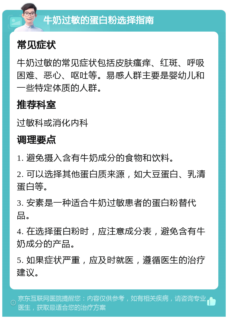 牛奶过敏的蛋白粉选择指南 常见症状 牛奶过敏的常见症状包括皮肤瘙痒、红斑、呼吸困难、恶心、呕吐等。易感人群主要是婴幼儿和一些特定体质的人群。 推荐科室 过敏科或消化内科 调理要点 1. 避免摄入含有牛奶成分的食物和饮料。 2. 可以选择其他蛋白质来源，如大豆蛋白、乳清蛋白等。 3. 安素是一种适合牛奶过敏患者的蛋白粉替代品。 4. 在选择蛋白粉时，应注意成分表，避免含有牛奶成分的产品。 5. 如果症状严重，应及时就医，遵循医生的治疗建议。