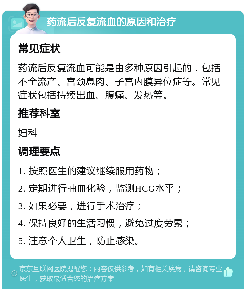 药流后反复流血的原因和治疗 常见症状 药流后反复流血可能是由多种原因引起的，包括不全流产、宫颈息肉、子宫内膜异位症等。常见症状包括持续出血、腹痛、发热等。 推荐科室 妇科 调理要点 1. 按照医生的建议继续服用药物； 2. 定期进行抽血化验，监测HCG水平； 3. 如果必要，进行手术治疗； 4. 保持良好的生活习惯，避免过度劳累； 5. 注意个人卫生，防止感染。