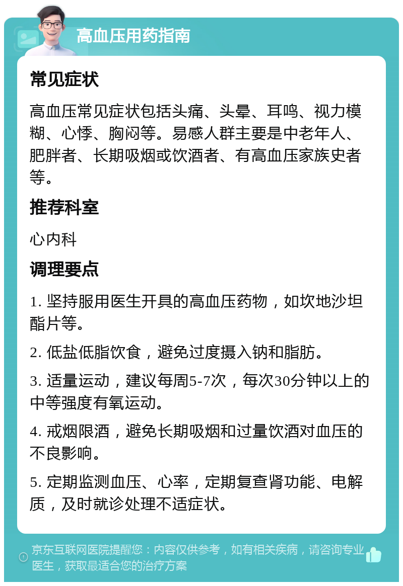 高血压用药指南 常见症状 高血压常见症状包括头痛、头晕、耳鸣、视力模糊、心悸、胸闷等。易感人群主要是中老年人、肥胖者、长期吸烟或饮酒者、有高血压家族史者等。 推荐科室 心内科 调理要点 1. 坚持服用医生开具的高血压药物，如坎地沙坦酯片等。 2. 低盐低脂饮食，避免过度摄入钠和脂肪。 3. 适量运动，建议每周5-7次，每次30分钟以上的中等强度有氧运动。 4. 戒烟限酒，避免长期吸烟和过量饮酒对血压的不良影响。 5. 定期监测血压、心率，定期复查肾功能、电解质，及时就诊处理不适症状。