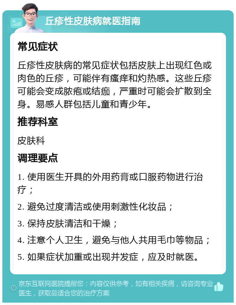 丘疹性皮肤病就医指南 常见症状 丘疹性皮肤病的常见症状包括皮肤上出现红色或肉色的丘疹，可能伴有瘙痒和灼热感。这些丘疹可能会变成脓疱或结痂，严重时可能会扩散到全身。易感人群包括儿童和青少年。 推荐科室 皮肤科 调理要点 1. 使用医生开具的外用药膏或口服药物进行治疗； 2. 避免过度清洁或使用刺激性化妆品； 3. 保持皮肤清洁和干燥； 4. 注意个人卫生，避免与他人共用毛巾等物品； 5. 如果症状加重或出现并发症，应及时就医。