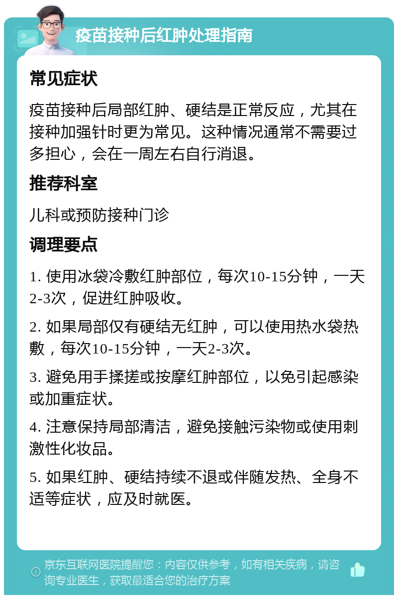 疫苗接种后红肿处理指南 常见症状 疫苗接种后局部红肿、硬结是正常反应，尤其在接种加强针时更为常见。这种情况通常不需要过多担心，会在一周左右自行消退。 推荐科室 儿科或预防接种门诊 调理要点 1. 使用冰袋冷敷红肿部位，每次10-15分钟，一天2-3次，促进红肿吸收。 2. 如果局部仅有硬结无红肿，可以使用热水袋热敷，每次10-15分钟，一天2-3次。 3. 避免用手揉搓或按摩红肿部位，以免引起感染或加重症状。 4. 注意保持局部清洁，避免接触污染物或使用刺激性化妆品。 5. 如果红肿、硬结持续不退或伴随发热、全身不适等症状，应及时就医。