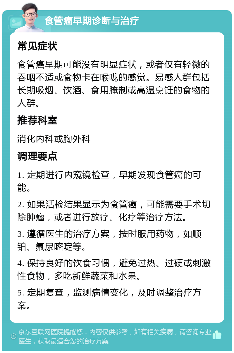 食管癌早期诊断与治疗 常见症状 食管癌早期可能没有明显症状，或者仅有轻微的吞咽不适或食物卡在喉咙的感觉。易感人群包括长期吸烟、饮酒、食用腌制或高温烹饪的食物的人群。 推荐科室 消化内科或胸外科 调理要点 1. 定期进行内窥镜检查，早期发现食管癌的可能。 2. 如果活检结果显示为食管癌，可能需要手术切除肿瘤，或者进行放疗、化疗等治疗方法。 3. 遵循医生的治疗方案，按时服用药物，如顺铂、氟尿嘧啶等。 4. 保持良好的饮食习惯，避免过热、过硬或刺激性食物，多吃新鲜蔬菜和水果。 5. 定期复查，监测病情变化，及时调整治疗方案。