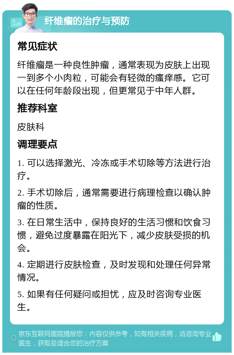 纤维瘤的治疗与预防 常见症状 纤维瘤是一种良性肿瘤，通常表现为皮肤上出现一到多个小肉粒，可能会有轻微的瘙痒感。它可以在任何年龄段出现，但更常见于中年人群。 推荐科室 皮肤科 调理要点 1. 可以选择激光、冷冻或手术切除等方法进行治疗。 2. 手术切除后，通常需要进行病理检查以确认肿瘤的性质。 3. 在日常生活中，保持良好的生活习惯和饮食习惯，避免过度暴露在阳光下，减少皮肤受损的机会。 4. 定期进行皮肤检查，及时发现和处理任何异常情况。 5. 如果有任何疑问或担忧，应及时咨询专业医生。