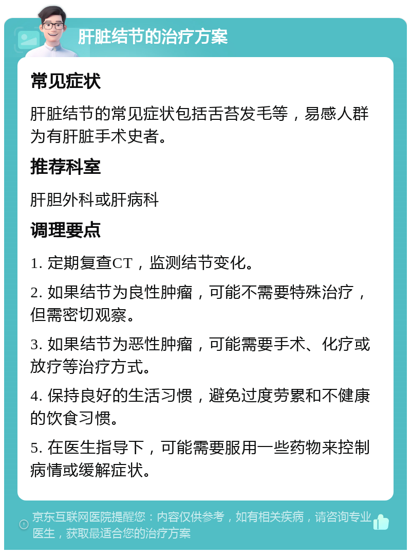 肝脏结节的治疗方案 常见症状 肝脏结节的常见症状包括舌苔发毛等，易感人群为有肝脏手术史者。 推荐科室 肝胆外科或肝病科 调理要点 1. 定期复查CT，监测结节变化。 2. 如果结节为良性肿瘤，可能不需要特殊治疗，但需密切观察。 3. 如果结节为恶性肿瘤，可能需要手术、化疗或放疗等治疗方式。 4. 保持良好的生活习惯，避免过度劳累和不健康的饮食习惯。 5. 在医生指导下，可能需要服用一些药物来控制病情或缓解症状。