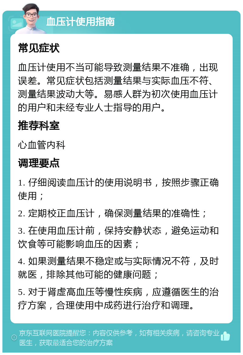 血压计使用指南 常见症状 血压计使用不当可能导致测量结果不准确，出现误差。常见症状包括测量结果与实际血压不符、测量结果波动大等。易感人群为初次使用血压计的用户和未经专业人士指导的用户。 推荐科室 心血管内科 调理要点 1. 仔细阅读血压计的使用说明书，按照步骤正确使用； 2. 定期校正血压计，确保测量结果的准确性； 3. 在使用血压计前，保持安静状态，避免运动和饮食等可能影响血压的因素； 4. 如果测量结果不稳定或与实际情况不符，及时就医，排除其他可能的健康问题； 5. 对于肾虚高血压等慢性疾病，应遵循医生的治疗方案，合理使用中成药进行治疗和调理。