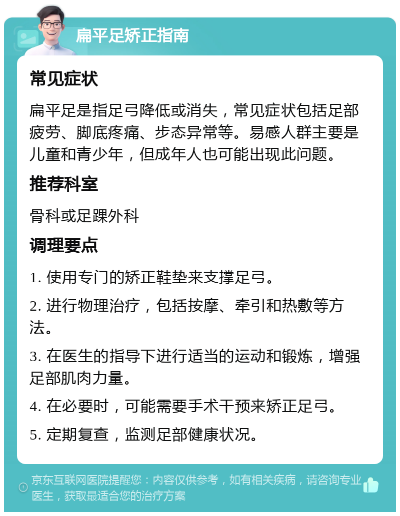 扁平足矫正指南 常见症状 扁平足是指足弓降低或消失，常见症状包括足部疲劳、脚底疼痛、步态异常等。易感人群主要是儿童和青少年，但成年人也可能出现此问题。 推荐科室 骨科或足踝外科 调理要点 1. 使用专门的矫正鞋垫来支撑足弓。 2. 进行物理治疗，包括按摩、牵引和热敷等方法。 3. 在医生的指导下进行适当的运动和锻炼，增强足部肌肉力量。 4. 在必要时，可能需要手术干预来矫正足弓。 5. 定期复查，监测足部健康状况。