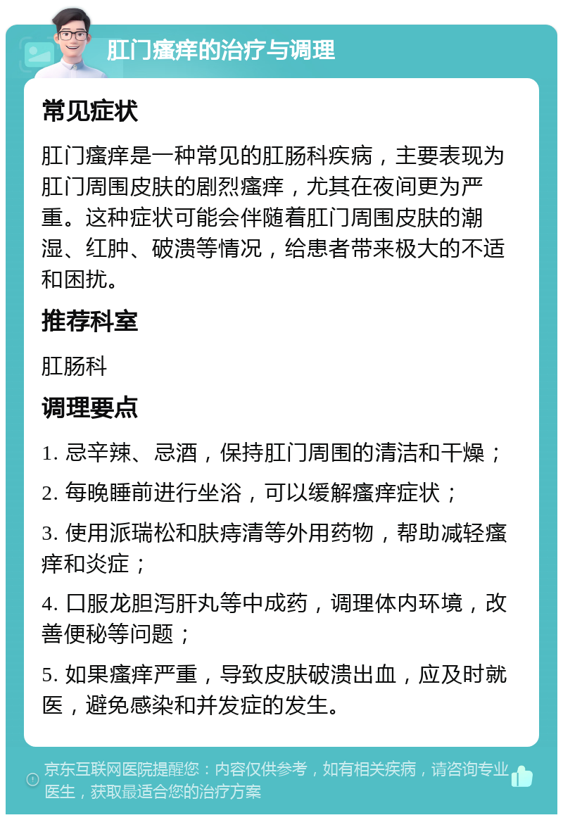 肛门瘙痒的治疗与调理 常见症状 肛门瘙痒是一种常见的肛肠科疾病，主要表现为肛门周围皮肤的剧烈瘙痒，尤其在夜间更为严重。这种症状可能会伴随着肛门周围皮肤的潮湿、红肿、破溃等情况，给患者带来极大的不适和困扰。 推荐科室 肛肠科 调理要点 1. 忌辛辣、忌酒，保持肛门周围的清洁和干燥； 2. 每晚睡前进行坐浴，可以缓解瘙痒症状； 3. 使用派瑞松和肤痔清等外用药物，帮助减轻瘙痒和炎症； 4. 口服龙胆泻肝丸等中成药，调理体内环境，改善便秘等问题； 5. 如果瘙痒严重，导致皮肤破溃出血，应及时就医，避免感染和并发症的发生。