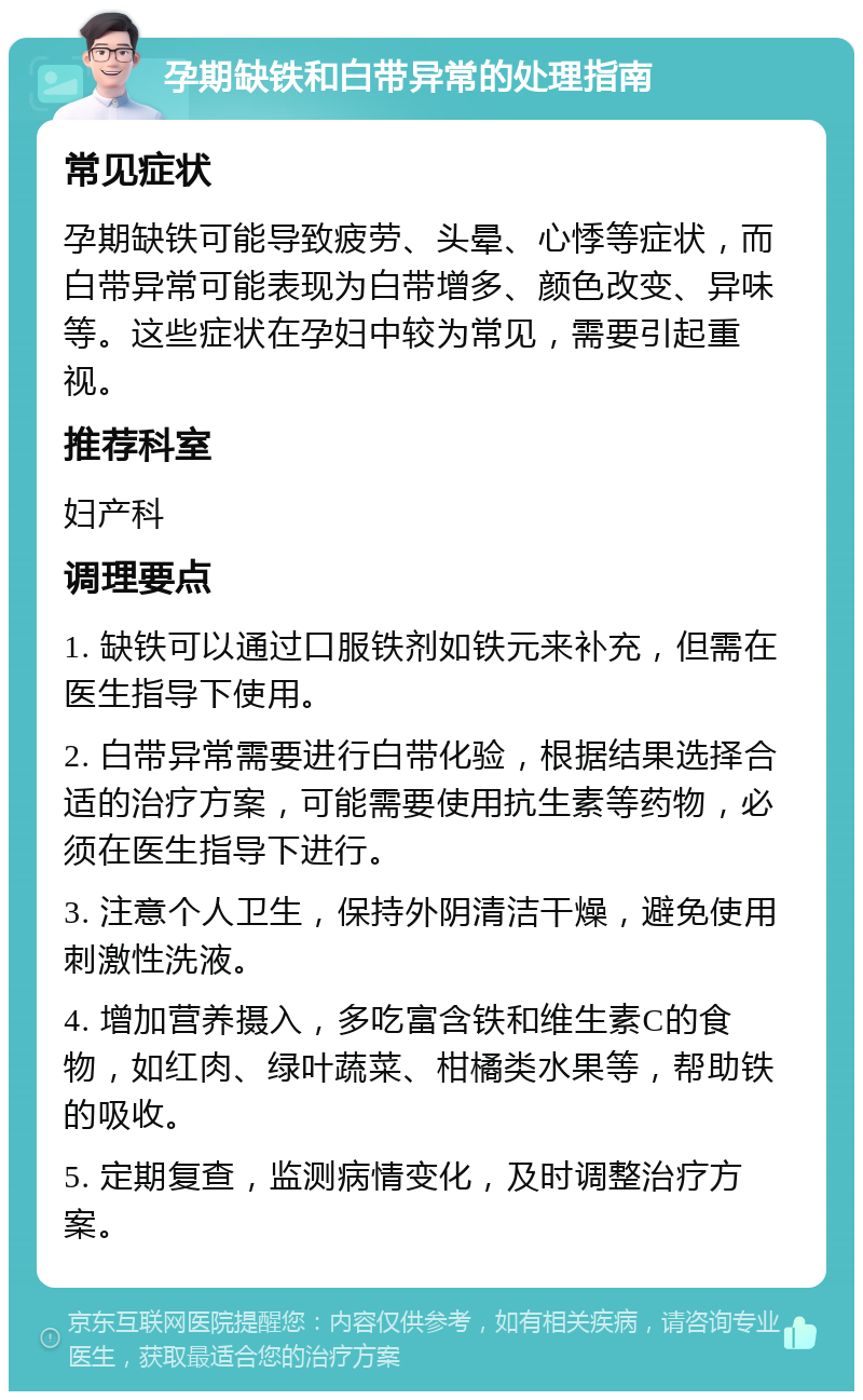 孕期缺铁和白带异常的处理指南 常见症状 孕期缺铁可能导致疲劳、头晕、心悸等症状，而白带异常可能表现为白带增多、颜色改变、异味等。这些症状在孕妇中较为常见，需要引起重视。 推荐科室 妇产科 调理要点 1. 缺铁可以通过口服铁剂如铁元来补充，但需在医生指导下使用。 2. 白带异常需要进行白带化验，根据结果选择合适的治疗方案，可能需要使用抗生素等药物，必须在医生指导下进行。 3. 注意个人卫生，保持外阴清洁干燥，避免使用刺激性洗液。 4. 增加营养摄入，多吃富含铁和维生素C的食物，如红肉、绿叶蔬菜、柑橘类水果等，帮助铁的吸收。 5. 定期复查，监测病情变化，及时调整治疗方案。