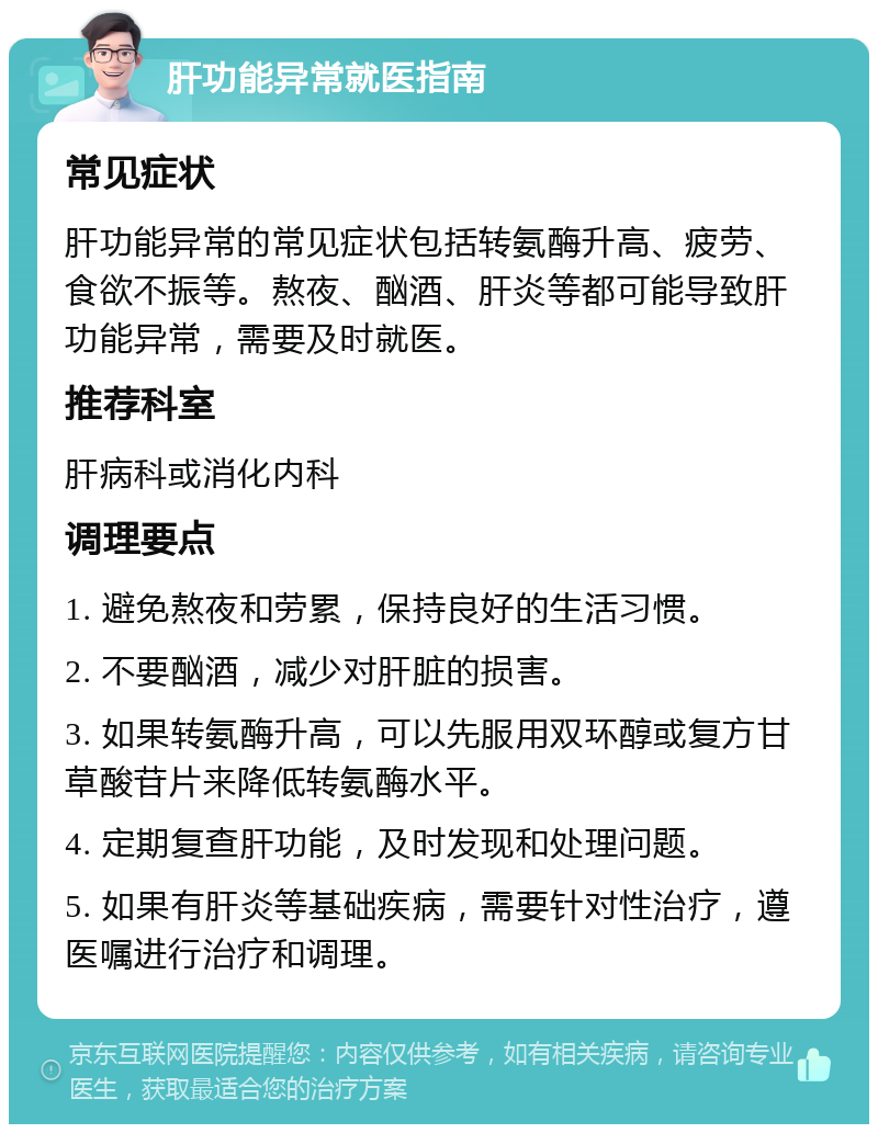 肝功能异常就医指南 常见症状 肝功能异常的常见症状包括转氨酶升高、疲劳、食欲不振等。熬夜、酗酒、肝炎等都可能导致肝功能异常，需要及时就医。 推荐科室 肝病科或消化内科 调理要点 1. 避免熬夜和劳累，保持良好的生活习惯。 2. 不要酗酒，减少对肝脏的损害。 3. 如果转氨酶升高，可以先服用双环醇或复方甘草酸苷片来降低转氨酶水平。 4. 定期复查肝功能，及时发现和处理问题。 5. 如果有肝炎等基础疾病，需要针对性治疗，遵医嘱进行治疗和调理。