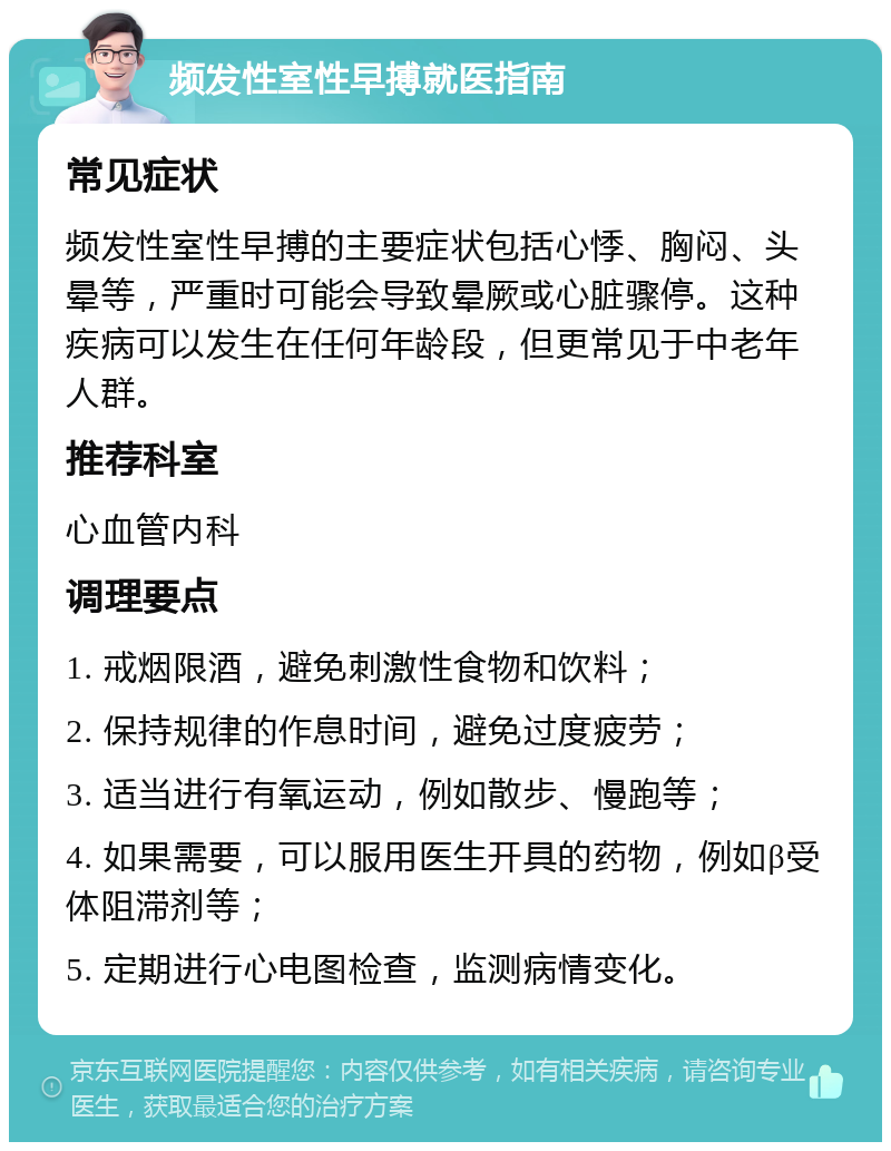 频发性室性早搏就医指南 常见症状 频发性室性早搏的主要症状包括心悸、胸闷、头晕等，严重时可能会导致晕厥或心脏骤停。这种疾病可以发生在任何年龄段，但更常见于中老年人群。 推荐科室 心血管内科 调理要点 1. 戒烟限酒，避免刺激性食物和饮料； 2. 保持规律的作息时间，避免过度疲劳； 3. 适当进行有氧运动，例如散步、慢跑等； 4. 如果需要，可以服用医生开具的药物，例如β受体阻滞剂等； 5. 定期进行心电图检查，监测病情变化。