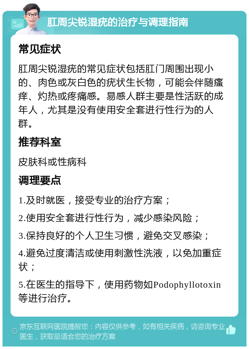 肛周尖锐湿疣的治疗与调理指南 常见症状 肛周尖锐湿疣的常见症状包括肛门周围出现小的、肉色或灰白色的疣状生长物，可能会伴随瘙痒、灼热或疼痛感。易感人群主要是性活跃的成年人，尤其是没有使用安全套进行性行为的人群。 推荐科室 皮肤科或性病科 调理要点 1.及时就医，接受专业的治疗方案； 2.使用安全套进行性行为，减少感染风险； 3.保持良好的个人卫生习惯，避免交叉感染； 4.避免过度清洁或使用刺激性洗液，以免加重症状； 5.在医生的指导下，使用药物如Podophyllotoxin等进行治疗。