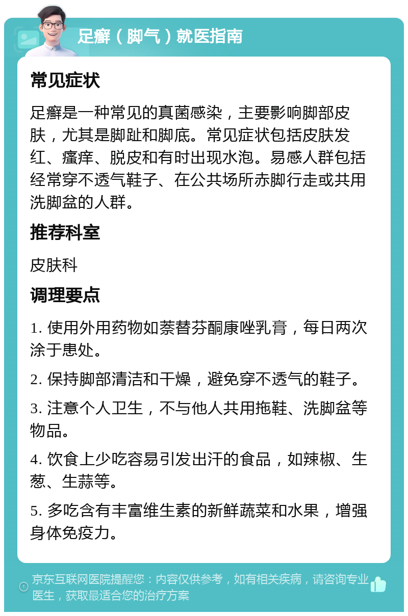 足癣（脚气）就医指南 常见症状 足癣是一种常见的真菌感染，主要影响脚部皮肤，尤其是脚趾和脚底。常见症状包括皮肤发红、瘙痒、脱皮和有时出现水泡。易感人群包括经常穿不透气鞋子、在公共场所赤脚行走或共用洗脚盆的人群。 推荐科室 皮肤科 调理要点 1. 使用外用药物如萘替芬酮康唑乳膏，每日两次涂于患处。 2. 保持脚部清洁和干燥，避免穿不透气的鞋子。 3. 注意个人卫生，不与他人共用拖鞋、洗脚盆等物品。 4. 饮食上少吃容易引发出汗的食品，如辣椒、生葱、生蒜等。 5. 多吃含有丰富维生素的新鲜蔬菜和水果，增强身体免疫力。