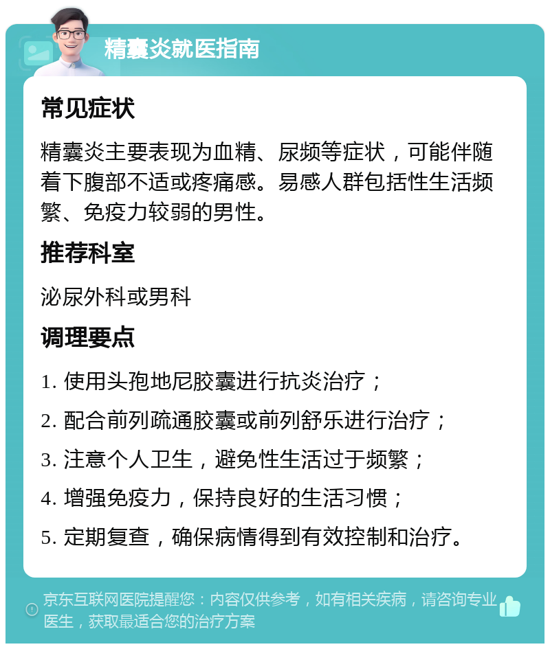 精囊炎就医指南 常见症状 精囊炎主要表现为血精、尿频等症状，可能伴随着下腹部不适或疼痛感。易感人群包括性生活频繁、免疫力较弱的男性。 推荐科室 泌尿外科或男科 调理要点 1. 使用头孢地尼胶囊进行抗炎治疗； 2. 配合前列疏通胶囊或前列舒乐进行治疗； 3. 注意个人卫生，避免性生活过于频繁； 4. 增强免疫力，保持良好的生活习惯； 5. 定期复查，确保病情得到有效控制和治疗。