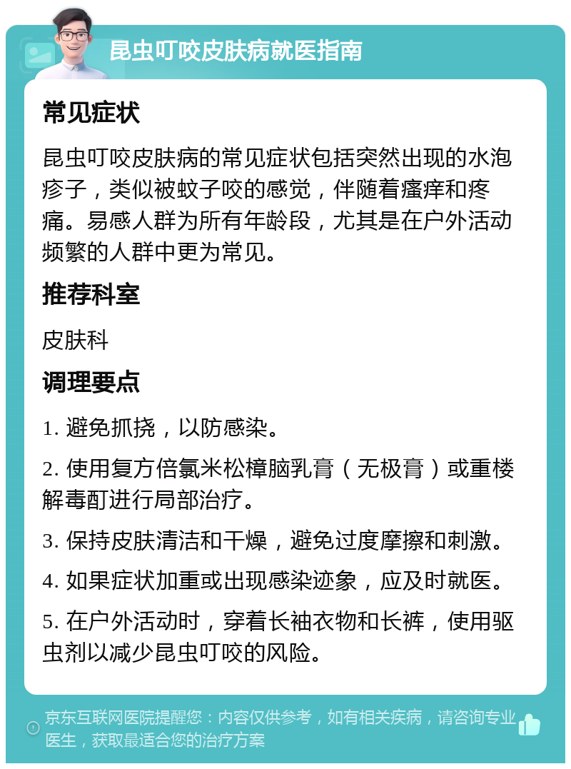 昆虫叮咬皮肤病就医指南 常见症状 昆虫叮咬皮肤病的常见症状包括突然出现的水泡疹子，类似被蚊子咬的感觉，伴随着瘙痒和疼痛。易感人群为所有年龄段，尤其是在户外活动频繁的人群中更为常见。 推荐科室 皮肤科 调理要点 1. 避免抓挠，以防感染。 2. 使用复方倍氯米松樟脑乳膏（无极膏）或重楼解毒酊进行局部治疗。 3. 保持皮肤清洁和干燥，避免过度摩擦和刺激。 4. 如果症状加重或出现感染迹象，应及时就医。 5. 在户外活动时，穿着长袖衣物和长裤，使用驱虫剂以减少昆虫叮咬的风险。