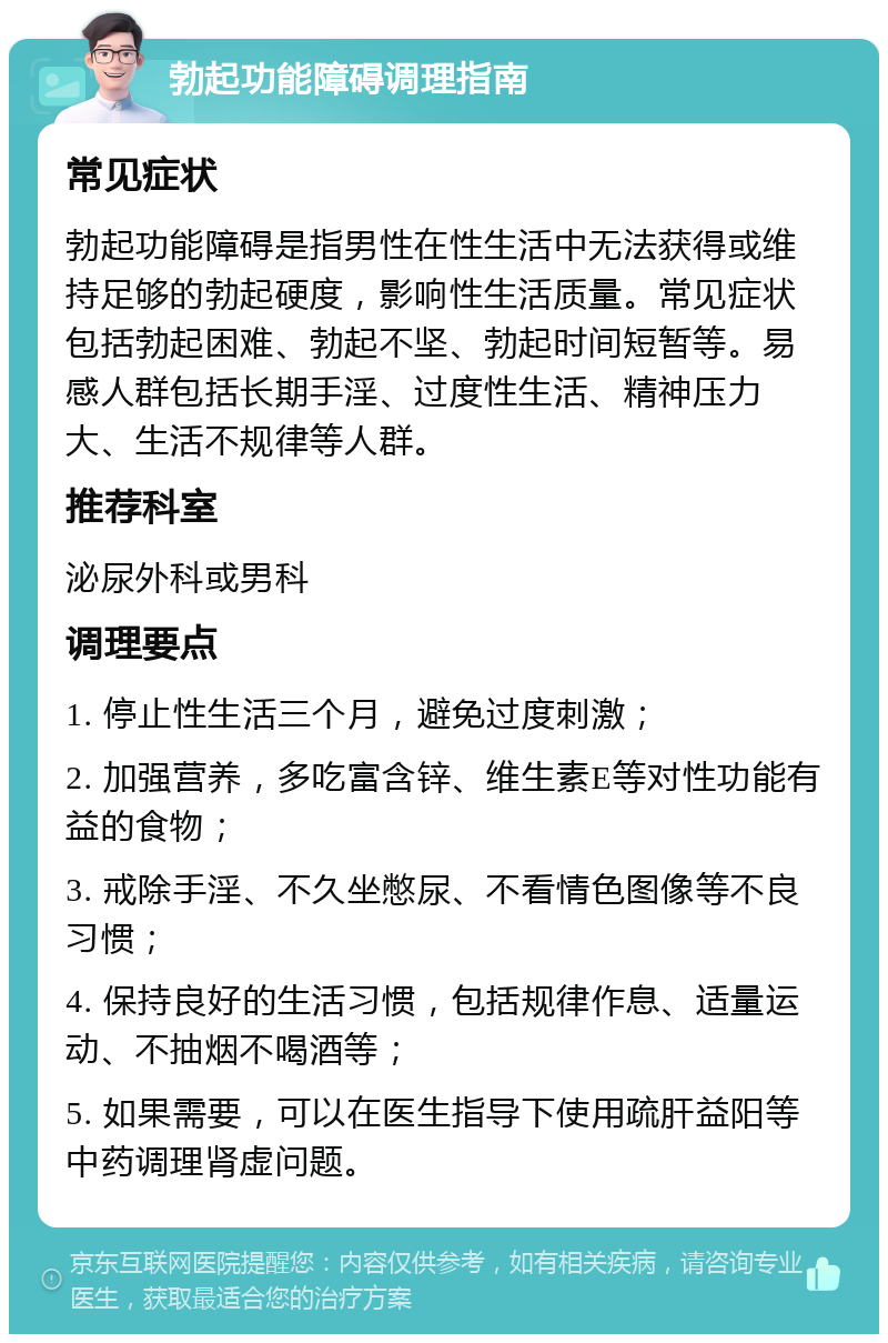 勃起功能障碍调理指南 常见症状 勃起功能障碍是指男性在性生活中无法获得或维持足够的勃起硬度，影响性生活质量。常见症状包括勃起困难、勃起不坚、勃起时间短暂等。易感人群包括长期手淫、过度性生活、精神压力大、生活不规律等人群。 推荐科室 泌尿外科或男科 调理要点 1. 停止性生活三个月，避免过度刺激； 2. 加强营养，多吃富含锌、维生素E等对性功能有益的食物； 3. 戒除手淫、不久坐憋尿、不看情色图像等不良习惯； 4. 保持良好的生活习惯，包括规律作息、适量运动、不抽烟不喝酒等； 5. 如果需要，可以在医生指导下使用疏肝益阳等中药调理肾虚问题。