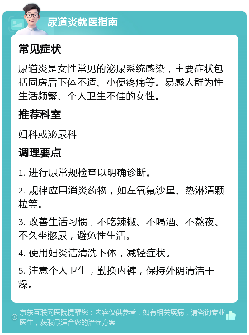 尿道炎就医指南 常见症状 尿道炎是女性常见的泌尿系统感染，主要症状包括同房后下体不适、小便疼痛等。易感人群为性生活频繁、个人卫生不佳的女性。 推荐科室 妇科或泌尿科 调理要点 1. 进行尿常规检查以明确诊断。 2. 规律应用消炎药物，如左氧氟沙星、热淋清颗粒等。 3. 改善生活习惯，不吃辣椒、不喝酒、不熬夜、不久坐憋尿，避免性生活。 4. 使用妇炎洁清洗下体，减轻症状。 5. 注意个人卫生，勤换内裤，保持外阴清洁干燥。