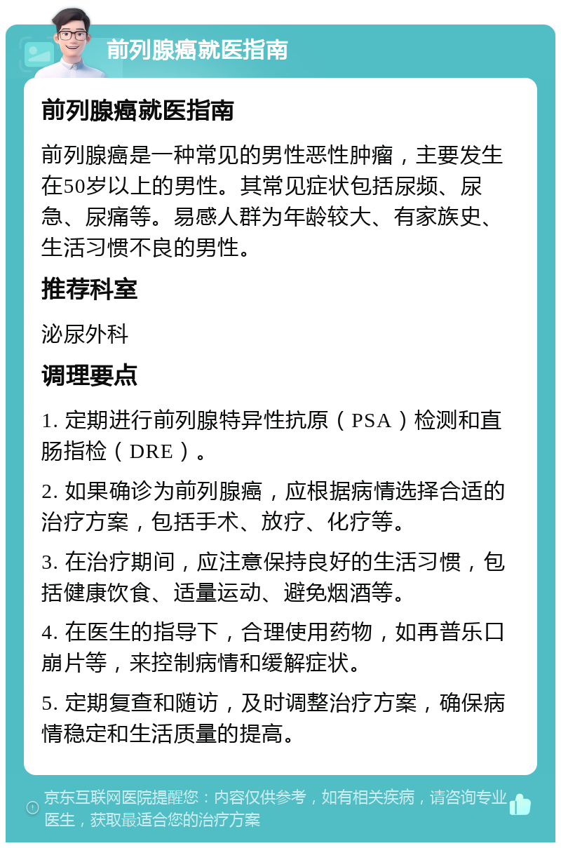 前列腺癌就医指南 前列腺癌就医指南 前列腺癌是一种常见的男性恶性肿瘤，主要发生在50岁以上的男性。其常见症状包括尿频、尿急、尿痛等。易感人群为年龄较大、有家族史、生活习惯不良的男性。 推荐科室 泌尿外科 调理要点 1. 定期进行前列腺特异性抗原（PSA）检测和直肠指检（DRE）。 2. 如果确诊为前列腺癌，应根据病情选择合适的治疗方案，包括手术、放疗、化疗等。 3. 在治疗期间，应注意保持良好的生活习惯，包括健康饮食、适量运动、避免烟酒等。 4. 在医生的指导下，合理使用药物，如再普乐口崩片等，来控制病情和缓解症状。 5. 定期复查和随访，及时调整治疗方案，确保病情稳定和生活质量的提高。