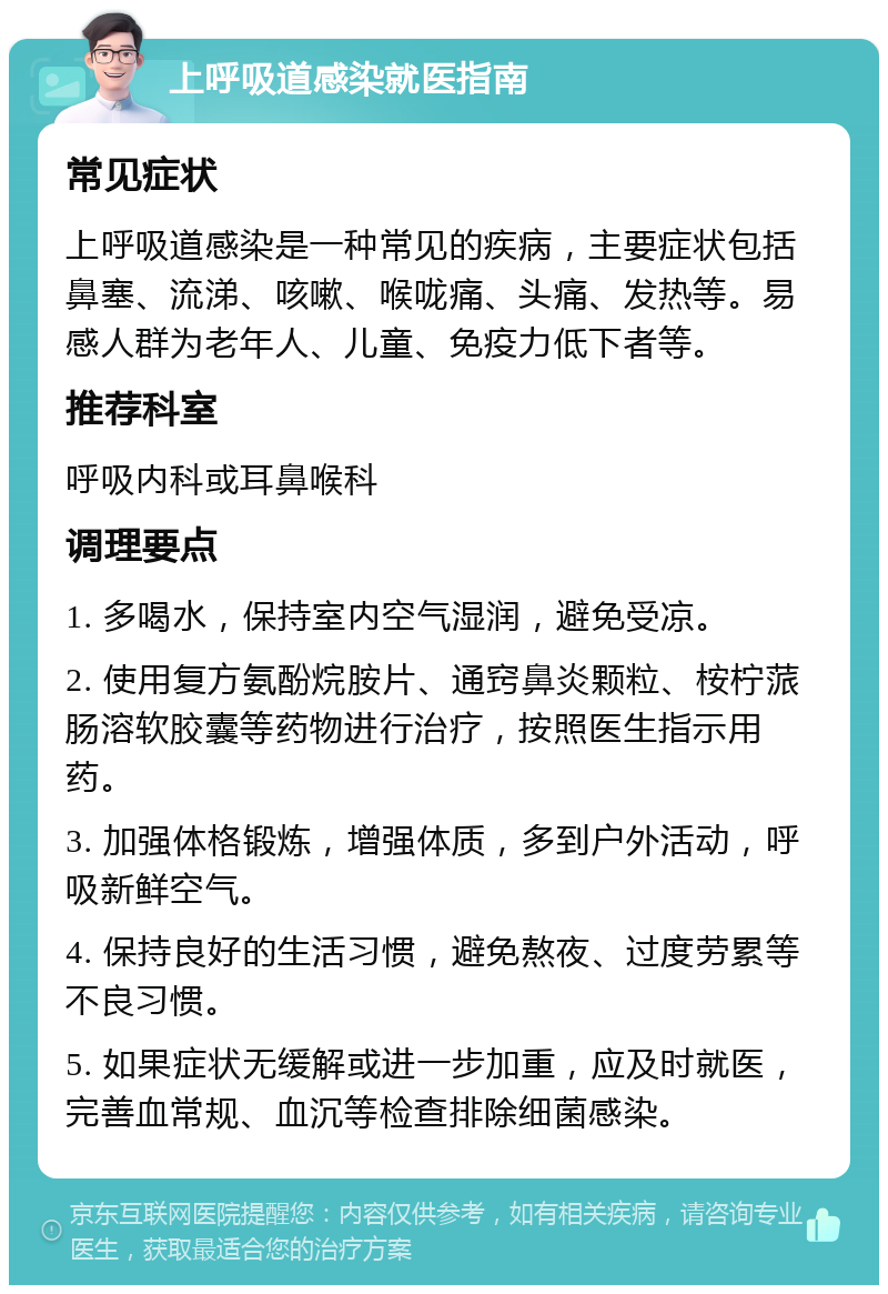 上呼吸道感染就医指南 常见症状 上呼吸道感染是一种常见的疾病，主要症状包括鼻塞、流涕、咳嗽、喉咙痛、头痛、发热等。易感人群为老年人、儿童、免疫力低下者等。 推荐科室 呼吸内科或耳鼻喉科 调理要点 1. 多喝水，保持室内空气湿润，避免受凉。 2. 使用复方氨酚烷胺片、通窍鼻炎颗粒、桉柠蒎肠溶软胶囊等药物进行治疗，按照医生指示用药。 3. 加强体格锻炼，增强体质，多到户外活动，呼吸新鲜空气。 4. 保持良好的生活习惯，避免熬夜、过度劳累等不良习惯。 5. 如果症状无缓解或进一步加重，应及时就医，完善血常规、血沉等检查排除细菌感染。